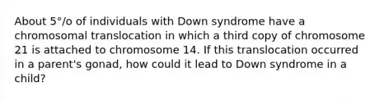 About 5°/o of individuals with Down syndrome have a chromosomal translocation in which a third copy of chromosome 21 is attached to chromosome 14. If this translocation occurred in a parent's gonad, how could it lead to Down syndrome in a child?