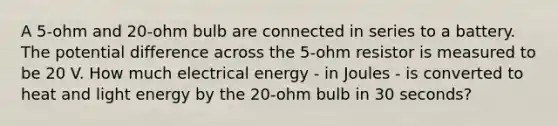 A 5-ohm and 20-ohm bulb are connected in series to a battery. The potential difference across the 5-ohm resistor is measured to be 20 V. How much electrical energy - in Joules - is converted to heat and light energy by the 20-ohm bulb in 30 seconds?