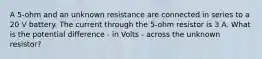 A 5-ohm and an unknown resistance are connected in series to a 20 V battery. The current through the 5-ohm resistor is 3 A. What is the potential difference - in Volts - across the unknown resistor?