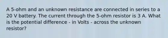 A 5-ohm and an unknown resistance are connected in series to a 20 V battery. The current through the 5-ohm resistor is 3 A. What is the potential difference - in Volts - across the unknown resistor?