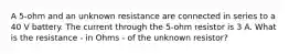 A 5-ohm and an unknown resistance are connected in series to a 40 V battery. The current through the 5-ohm resistor is 3 A. What is the resistance - in Ohms - of the unknown resistor?