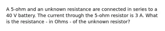 A 5-ohm and an unknown resistance are connected in series to a 40 V battery. The current through the 5-ohm resistor is 3 A. What is the resistance - in Ohms - of the unknown resistor?