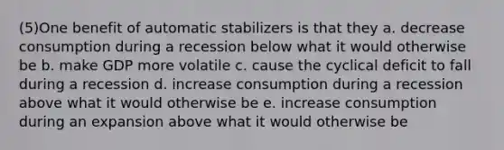 (5)One benefit of automatic stabilizers is that they a. decrease consumption during a recession below what it would otherwise be b. make GDP more volatile c. cause the cyclical deficit to fall during a recession d. increase consumption during a recession above what it would otherwise be e. increase consumption during an expansion above what it would otherwise be