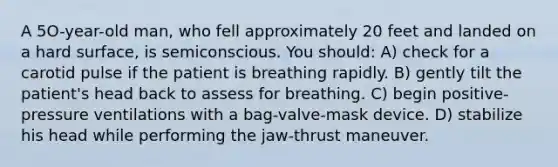 A 5O-year-old man, who fell approximately 20 feet and landed on a hard surface, is semiconscious. You should: A) check for a carotid pulse if the patient is breathing rapidly. B) gently tilt the patient's head back to assess for breathing. C) begin positive-pressure ventilations with a bag-valve-mask device. D) stabilize his head while performing the jaw-thrust maneuver.