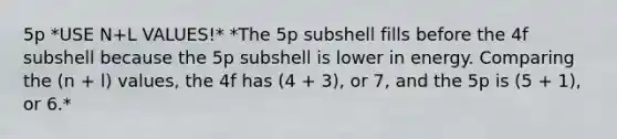 5p *USE N+L VALUES!* *The 5p subshell fills before the 4f subshell because the 5p subshell is lower in energy. Comparing the (n + l) values, the 4f has (4 + 3), or 7, and the 5p is (5 + 1), or 6.*