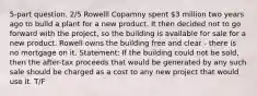 5-part question. 2/5 Rowelll Copamny spent 3 million two years ago to build a plant for a new product. It then decided not to go forward with the project, so the building is available for sale for a new product. Rowell owns the building free and clear - there is no mortgage on it. Statement: If the building could not be sold, then the after-tax proceeds that would be generated by any such sale should be charged as a cost to any new project that would use it. T/F