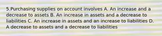 5.Purchasing supplies on account involves A. An increase and a decrease to assets B. An increase in assets and a decrease to liabilities C. An increase in assets and an increase to liabilities D. A decrease to assets and a decrease to liabilities