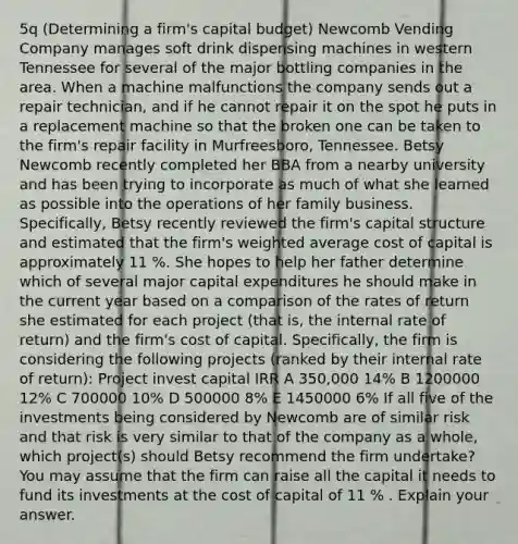 ​5q (Determining a​ firm's capital budget​) Newcomb Vending Company manages soft drink dispensing machines in western Tennessee for several of the major bottling companies in the area. When a machine malfunctions the company sends out a repair​ technician, and if he cannot repair it on the spot he puts in a replacement machine so that the broken one can be taken to the​ firm's repair facility in​ Murfreesboro, Tennessee. Betsy Newcomb recently completed her BBA from a nearby university and has been trying to incorporate as much of what she learned as possible into the operations of her family business.​ Specifically, Betsy recently reviewed the​ firm's capital structure and estimated that the​ firm's <a href='https://www.questionai.com/knowledge/koL1NUNNcJ-weighted-average' class='anchor-knowledge'>weighted average</a> cost of capital is approximately 11 %. She hopes to help her father determine which of several major capital expenditures he should make in the current year based on a comparison of the rates of return she estimated for each project​ (that is, the internal rate of​ return) and the​ firm's cost of capital.​ Specifically, the firm is considering the following projects​ (ranked by their internal rate of​ return): Project invest capital IRR A 350,000 14% B 1200000 12% C 700000 10% D 500000 8% E 1450000 6% If all five of the investments being considered by Newcomb are of similar risk and that risk is very similar to that of the company as a​ whole, which​ project(s) should Betsy recommend the firm​ undertake? You may assume that the firm can raise all the capital it needs to fund its investments at the cost of capital of 11 % . Explain your answer.