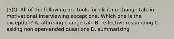 (5)Q. All of the following are tools for eliciting change talk in motivational interviewing except one. Which one is the exception? A. affirming change talk B. reflective responding C. asking non open-ended questions D. summarizing