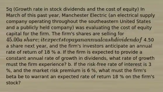 ​5q (Growth rate in stock dividends and the cost of equity​) In March of this past​ year, Manchester Electric​ (an electrical supply company operating throughout the southeastern United States and a publicly held​ company) was evaluating the cost of equity capital for the firm. The​ firm's shares are selling for 45.00 a​ share; it expects to pay an annual cash dividend of 4.50 a share next​ year, and the​ firm's investors anticipate an annual rate of return of 18 % a. If the firm is expected to provide a constant annual rate of growth in​ dividends, what rate of growth must the firm​ experience? b. If the​ risk-free rate of interest is 3 %, and the market risk premium is 6 %, what must the​ firm's beta be to warrant an expected rate of return 18 % on the​ firm's stock?