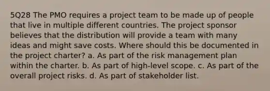 5Q28 The PMO requires a project team to be made up of people that live in multiple different countries. The project sponsor believes that the distribution will provide a team with many ideas and might save costs. Where should this be documented in the project charter? a. As part of the risk management plan within the charter. b. As part of high-level scope. c. As part of the overall project risks. d. As part of stakeholder list.