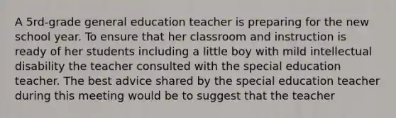 A 5rd-grade general education teacher is preparing for the new school year. To ensure that her classroom and instruction is ready of her students including a little boy with mild intellectual disability the teacher consulted with the special education teacher. The best advice shared by the special education teacher during this meeting would be to suggest that the teacher