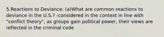 5.Reactions to Deviance: (a)What are common reactions to deviance in the U.S.? -considered in the context in line with "conflict theory", as groups gain political power, their views are reflected in the criminal code