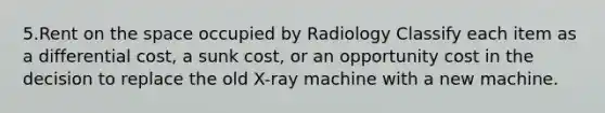 5.Rent on the space occupied by Radiology Classify each item as a differential cost, a sunk cost, or an opportunity cost in the decision to replace the old X-ray machine with a new machine.