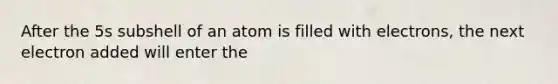 After the 5s subshell of an atom is filled with electrons, the next electron added will enter the