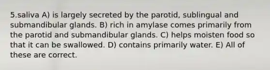 5.saliva A) is largely secreted by the parotid, sublingual and submandibular glands. B) rich in amylase comes primarily from the parotid and submandibular glands. C) helps moisten food so that it can be swallowed. D) contains primarily water. E) All of these are correct.