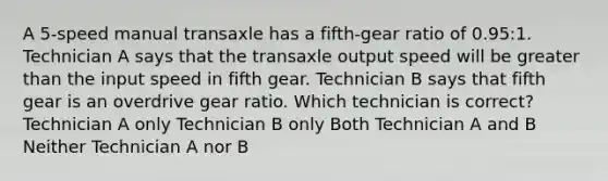 A 5-speed manual transaxle has a fifth-gear ratio of 0.95:1. Technician A says that the transaxle output speed will be greater than the input speed in fifth gear. Technician B says that fifth gear is an overdrive gear ratio. Which technician is correct? Technician A only Technician B only Both Technician A and B Neither Technician A nor B