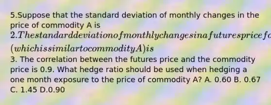 5.Suppose that the standard deviation of monthly changes in the price of commodity A is 2. The standard deviation of monthly changes in a futures price for a contract on commodity B (which is similar to commodity A) is3. The correlation between the futures price and the commodity price is 0.9. What hedge ratio should be used when hedging a one month exposure to the price of commodity A? A. 0.60 B. 0.67 C. 1.45 D.0.90