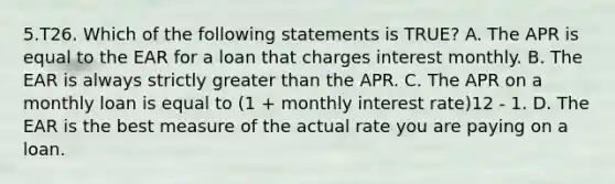 5.T26. Which of the following statements is TRUE? A. The APR is equal to the EAR for a loan that charges interest monthly. B. The EAR is always strictly greater than the APR. C. The APR on a monthly loan is equal to (1 + monthly interest rate)12 - 1. D. The EAR is the best measure of the actual rate you are paying on a loan.