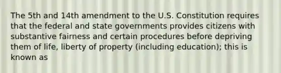 The 5th and 14th amendment to the U.S. Constitution requires that the federal and state governments provides citizens with substantive fairness and certain procedures before depriving them of life, liberty of property (including education); this is known as