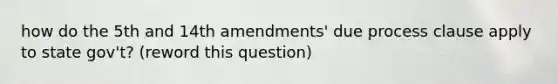 how do the 5th and 14th amendments' due process clause apply to state gov't? (reword this question)