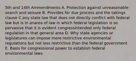 5th and 14th Ammendments A. Protection against unreasonable search and seisure B. Provides for due process and the takings clause C.any state law that does not directly conflict with federal law but is in anarea of law in which federal legislation is so pervasive that it is evident congressintended only federal regulation in that general area D. Why state agencies or legislatures can impose more restrictive environmental regulations but not less restrictive than the federal government E. Basis for congressional power to establish federal environmental laws