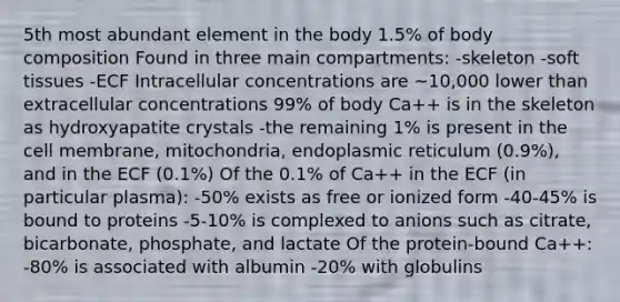 5th most abundant element in the body 1.5% of body composition Found in three main compartments: -skeleton -soft tissues -ECF Intracellular concentrations are ~10,000 lower than extracellular concentrations 99% of body Ca++ is in the skeleton as hydroxyapatite crystals -the remaining 1% is present in the cell membrane, mitochondria, endoplasmic reticulum (0.9%), and in the ECF (0.1%) Of the 0.1% of Ca++ in the ECF (in particular plasma): -50% exists as free or ionized form -40-45% is bound to proteins -5-10% is complexed to anions such as citrate, bicarbonate, phosphate, and lactate Of the protein-bound Ca++: -80% is associated with albumin -20% with globulins