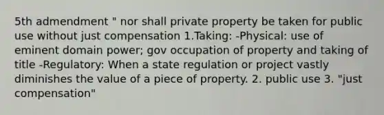 5th admendment " nor shall private property be taken for public use without just compensation 1.Taking: -Physical: use of eminent domain power; gov occupation of property and taking of title -Regulatory: When a state regulation or project vastly diminishes the value of a piece of property. 2. public use 3. "just compensation"