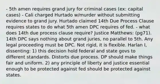 - 5th amen requires grand jury for criminal cases (ex: capital cases) - Cali charged Hurtado w/murder without submitting evidence to grand jury. Hurtado claimed 14th Due Process Clause requires states to do what 5th amen DPC requires of fed. - what does 14th due process clause require? Justice Matthews: (pg71). 14th DPC says nothing about grand juries, no parallel to 5th. Any legal proceeding must be DPC. Not rigid, it is flexible. Harlan I, dissenting: 1) this decision hold federal and state govs to different standards. Distorts due process. DP should make things fair and uniform. 2) any principle of liberty and justice essential enough to be protected against fed should be protected against states.