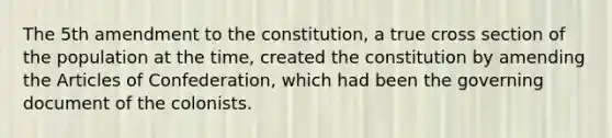 The 5th amendment to the constitution, a true cross section of the population at the time, created the constitution by amending the Articles of Confederation, which had been the governing document of the colonists.