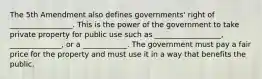 The 5th Amendment also defines governments' right of _________________. This is the power of the government to take private property for public use such as __________________, ______________, or a ____________. The government must pay a fair price for the property and must use it in a way that benefits the public.