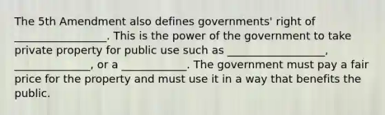 The 5th Amendment also defines governments' right of _________________. This is the power of the government to take private property for public use such as __________________, ______________, or a ____________. The government must pay a fair price for the property and must use it in a way that benefits the public.