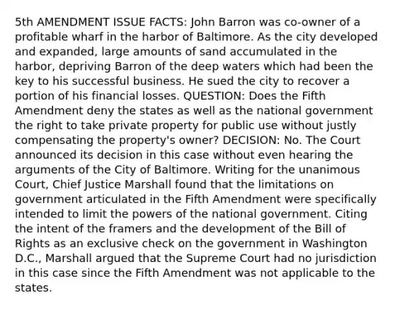 5th AMENDMENT ISSUE FACTS: John Barron was co-owner of a profitable wharf in the harbor of Baltimore. As the city developed and expanded, large amounts of sand accumulated in the harbor, depriving Barron of the deep waters which had been the key to his successful business. He sued the city to recover a portion of his financial losses. QUESTION: Does the Fifth Amendment deny the states as well as the national government the right to take private property for public use without justly compensating the property's owner? DECISION: No. The Court announced its decision in this case without even hearing the arguments of the City of Baltimore. Writing for the unanimous Court, Chief Justice Marshall found that the limitations on government articulated in the Fifth Amendment were specifically intended to limit the powers of the national government. Citing the intent of the framers and the development of the Bill of Rights as an exclusive check on the government in Washington D.C., Marshall argued that the Supreme Court had no jurisdiction in this case since the Fifth Amendment was not applicable to the states.