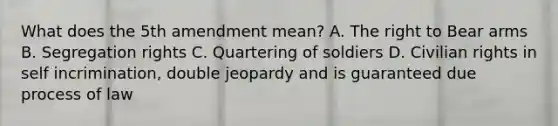 What does the 5th amendment mean? A. The right to Bear arms B. Segregation rights C. Quartering of soldiers D. Civilian rights in self incrimination, double jeopardy and is guaranteed due process of law