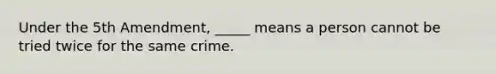 Under the 5th Amendment, _____ means a person cannot be tried twice for the same crime.