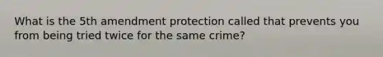 What is the 5th amendment protection called that prevents you from being tried twice for the same crime?