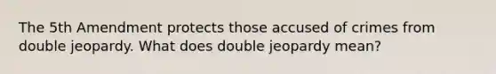 The 5th Amendment protects those accused of crimes from double jeopardy. What does double jeopardy mean?