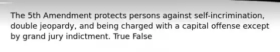 The 5th Amendment protects persons against self-incrimination, double jeopardy, and being charged with a capital offense except by grand jury indictment. True False