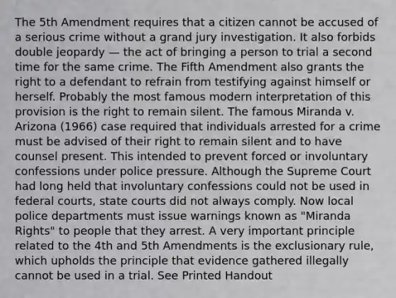 The 5th Amendment requires that a citizen cannot be accused of a serious crime without a grand jury investigation. It also forbids double jeopardy — the act of bringing a person to trial a second time for the same crime. The Fifth Amendment also grants the right to a defendant to refrain from testifying against himself or herself. Probably the most famous modern interpretation of this provision is the right to remain silent. The famous Miranda v. Arizona (1966) case required that individuals arrested for a crime must be advised of their right to remain silent and to have counsel present. This intended to prevent forced or involuntary confessions under police pressure. Although the Supreme Court had long held that involuntary confessions could not be used in federal courts, state courts did not always comply. Now local police departments must issue warnings known as "Miranda Rights" to people that they arrest. A very important principle related to the 4th and 5th Amendments is the exclusionary rule, which upholds the principle that evidence gathered illegally cannot be used in a trial. See Printed Handout