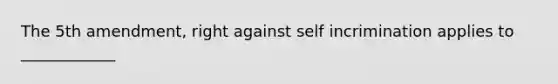 The 5th amendment, right against self incrimination applies to ____________