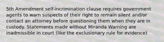 5th Amendment self-incrimination clause requires government agents to warn suspects of their right to remain silent and/or contact an attorney before questioning them when they are in custody. Statements made without Miranda Warning are inadmissible in court (like the exclusionary rule for evidence)