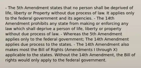 - The 5th Amendment states that no person shall be deprived of life, liberty or Property without due process of law. It applies only to the federal government and its agencies. - The 14th Amendment prohibits any state from making or enforcing any law which shall deprive a person of life, liberty or property without due process of law. - Whereas the 5th Amendment applies only to the federal government; The 14th Amendment applies due process to the states. - The 14th Amendment also makes most the Bill of Rights (Amendments I through X) applicable to the states. Without the 14th Amendment, the Bill of rights would only apply to the federal government.