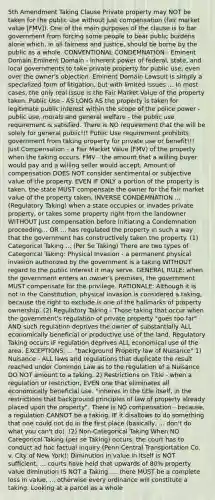 5th Amendment Taking Clause Private property may NOT be taken for the public use without just compensation (fair market value [FMV]). One of the main purposes of the clause is to bar government from forcing some people to bear public burdens alone which, in all fairness and justice, should be borne by the public as a whole. CONVENTIONAL CONDEMNATION - Eminent Domain Eminent Domain - inherent power of federal, state, and local governments to take private property for public use, even over the owner's objection. Eminent Domain Lawsuit is simply a specialized form of litigation, but with limited issues ... In most cases, the only real issue is the Fair Market Value of the property taken. Public Use - AS LONG AS the property is taken for legitimate public interest within the scope of the police power - public use, morals and general welfare - the public use requirement is satisfied. There is NO requirement that the will be solely for general public!!! Public Use requirement prohibits government from taking property for private use or benefit!!! Just Compensation - a Fair Market Value (FMV) of the property when the taking occurs. FMV - the amount that a willing buyer would pay and a willing seller would accept. Amount of compensation DOES NOT consider sentimental or subjective value of the property. EVEN IF ONLY a portion of the property is taken, the state MUST compensate the owner for the fair market value of the property taken. INVERSE CONDEMNATION ... (Regulatory Taking) when a state occupies or invades private property, or takes some property right from the landowner WITHOUT just compensation before initiating a Condemnation proceeding... OR ... has regulated the property in such a way that the government has constructively taken the property. (1) Categorical Taking ... (Per Se Taking) There are two types of Categorical Taking: Physical Invasion - a permanent physical invasion authorized by the government is a taking WITHOUT regard to the public interest it may serve. GENERAL RULE: when the government enters an owner's premises, the government MUST compensate for the privilege. RATIONALE: Although it is not in the Constitution, physical invasion is considered a taking, because the right to exclude is one of the hallmarks of property ownership. (2) Regulatory Taking - Those taking that occur when the government's regulation of private property "goes too far" AND such regulation deprives the owner of substantially ALL economically beneficial or productive use of the land. Regulatory Taking occurs IF regulation deprives ALL economical use of the area. EXCEPTIONS: ... "background Property law of Nuisance" 1) Nuisance - ALL laws and regulations that duplicate the result reached under Common Law as to the regulation of a Nuisance DO NOT amount to a taking. 2) Restrictions on Title - when a regulation or restriction, EVEN one that eliminates all economically beneficial use. "inheres in the title itself, in the restrictions that background principles of law of property already placed upon the property". There is NO compensation - because, a regulation CANNOT be a taking, IF it disallows to do something that one could not do in the first place (basically, ... don't do what you can't do). (2) Non-Categorical Taking When NO Categorical Taking (per se Taking) occurs, the court has to conduct ad hoc factual inquiry (Penn Central Transportation Co. v. City of New York): Diminution in value in itself is NOT sufficient; ... courts have held that upwards of 80% property value diminution IS NOT a Taking. ... there MUST be a complete loss in value. ... otherwise every ordinance will constitute a taking. Looking at a parcel as a whole