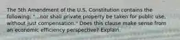 The 5th Amendment of the U.S. Constitution contains the following: "...nor shall private property be taken for public use, without just compensation." Does this clause make sense from an economic efficiency perspective? Explain.