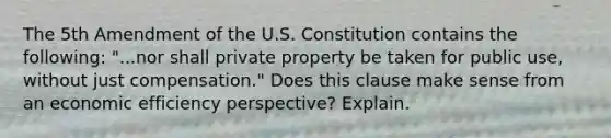 The 5th Amendment of the U.S. Constitution contains the following: "...nor shall private property be taken for public use, without just compensation." Does this clause make sense from an economic efficiency perspective? Explain.