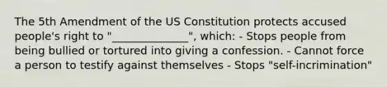 The 5th Amendment of the US Constitution protects accused people's right to "______________", which: - Stops people from being bullied or tortured into giving a confession. - Cannot force a person to testify against themselves - Stops "self-incrimination"