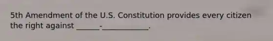 5th Amendment of the U.S. Constitution provides every citizen the right against ______-____________.