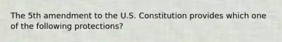 The 5th amendment to the U.S. Constitution provides which one of the following protections?