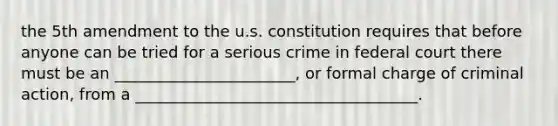 the 5th amendment to the u.s. constitution requires that before anyone can be tried for a serious crime in federal court there must be an _______________________, or formal charge of criminal action, from a ____________________________________.