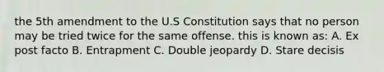 the 5th amendment to the U.S Constitution says that no person may be tried twice for the same offense. this is known as: A. Ex post facto B. Entrapment C. Double jeopardy D. Stare decisis